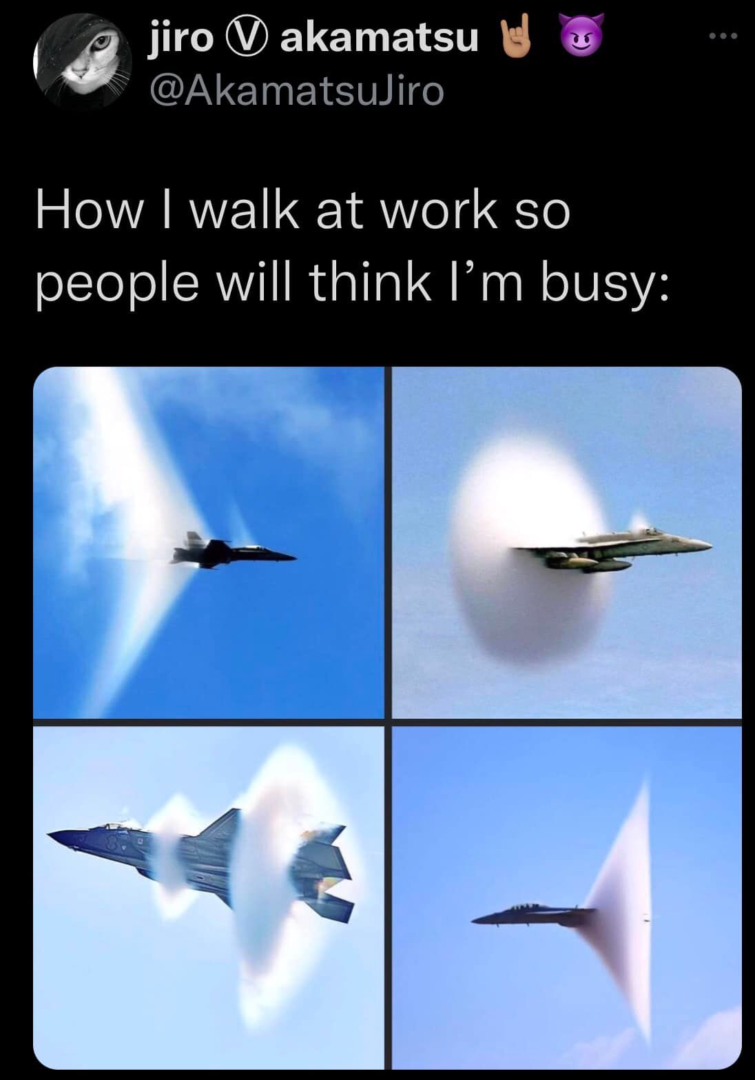 This meme is a humorous commentary on the difference between one's self-perception and how others perceive them. The text "How I walk at work so people will think I'm busy" is paired with a series of images showing a fighter jet, with each image showing the jet's speed increasing, with a trail of smoke or a shockwave forming behind it. The images are meant to convey the idea that the person is moving quickly and efficiently, like a high-speed jet, but in reality, they are probably just walking slowly and being normal.